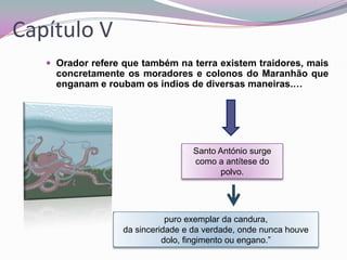 Capítulo V
 Orador refere que também na terra existem traidores, mais

concretamente os moradores e colonos do Maranhão que
enganam e roubam os índios de diversas maneiras.…

Santo António surge
como a antítese do
polvo.

puro exemplar da candura,
da sinceridade e da verdade, onde nunca houve
dolo, fingimento ou engano.”

 