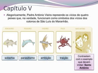 Capítulo V
 Alegoricamente, Padre António Vieira repreende os vícios de quatro

peixes que, na verdade, funcionam como símbolos dos vícios dos
colonos de São Luís do Maranhão.

soberba

parasitismo

ambição

traição

Contrastam
com o exemplo
que devem
imitar: Santo
António

 