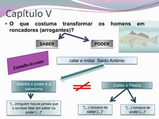 Capítulo V
O

que costuma transformar
roncadores (arrogantes)?
SABER

os

homens

em

PODER

calar e imitar Santo António

detinha o poder e a
sabedoria

"(...)ninguém houve jamais que
o ouvisse falar em saber ou
poder (...)"

Caifás e Pilatos

"(...) roncava de
saber (...)"

"(...) roncava de
poder (...)"

 