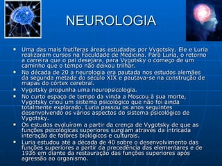 NEUROLOGIA Uma das mais frutíferas áreas estudadas por Vygotsky. Ele e Luria realizaram cursos na Faculdade de Medicina. Para Luria, o retorno a carreira que o pai desejara, para Vygotsky o começo de um caminho que o tempo não deixou trilhar.  Na década de 20 a neurologia era pautada nos estudos alemães da segunda metade do século XIX e pautava-se na construção de mapas do córtex cerebral.  Vygotsky propunha uma neuropsicologia. No curto espaço de tempo da vinda a Moscou à sua morte, Vygotsky criou um sistema psicológico que não foi ainda totalmente explorado. Luria passou os anos seguintes desenvolvendo os vários aspectos do sistema psicológico de Vygotsky. Os estudos evoluíram a partir da crença de Vygotsky de que as funções psicológicas superiores surgiam através da intricada interação de fatores biológicos e culturais.  Luria estudou até a década de 40 sobre o desenvolvimento das funções superiores a partir da precedência das elementares e de 1936 em diante da restauração das funções superiores após agressão ao organismo. 