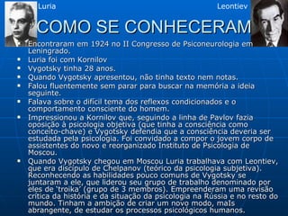 COMO SE CONHECERAM Encontraram em 1924 no II Congresso de Psiconeurologia em Leningrado. Luria foi com Kornilov Vygotsky tinha 28 anos. Quando Vygotsky apresentou, não tinha texto nem notas. Falou fluentemente sem parar para buscar na memória a ideia seguinte. Falava sobre o difícil tema dos reflexos condicionados e o comportamento consciente do homem. Impressionou a Kornilov que, seguindo a linha de Pavlov fazia oposição à psicologia objetiva (que tinha a consciência como conceito-chave) e Vygotsky defendia que a consciência deveria ser estudada pela psicologia. Foi convidado a compor o jovem corpo de assistentes do novo e reorganizado Instituto de Psicologia de Moscou. Quando Vygotsky chegou em Moscou Luria trabalhava com Leontiev, que era discípulo de Chelpanov (teórico da psicologia subjetiva). Reconhecendo as habilidades pouco comuns de Vygotsky se juntaram a ele, que liderou seu grupo de trabalho denominado por eles de ‘troika’ (grupo de 3 membros). Empreenderam uma revisão crítica da história e da situação da psicologia na Rússia e no resto do mundo. Tinham a ambição de criar um novo modo, maIs abrangente, de estudar os processos psicológicos humanos. Luria Leontiev 