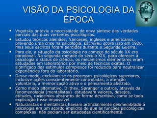VISÃO DA PSICOLOGIA DA ÉPOCA Vygotsky anteviu a necessidade de nova síntese das verdades parciais das duas vertentes psicológicas.  Estudou teóricos alemães, franceses, ingleses e americanos, prevendo uma crise na psicologia. Escreveu sobre isso em 1926, mas seus escritos foram perdidos durante a Segunda Guerra.  Para ele, a situação da psicologia no começo do século XX era paradoxal. Na segunda metade do século XIX, para oferecer à psicologia o status de ciência, os mecanismos elementares eram estudados em laboratórios por meio de técnicas exatas. O significado dos estímulos complexos foi reduzido para neutralizar experiências fora do laboratório.  Desse modo, excluíam-se os processos psicológicos superiores, inclusive ações conscientemente controladas, a atenção voluntária, a memorização ativa e o pensamento abstrato.  Como modo alternativo, Dilthey, Spranger e outros, através da fenomenologia (mentalistas)  estudavam valores, desejos, atitudes, raciocínios abstratos de forma descritiva, como se toda explicação fosse impossível.  Naturalistas e mentalistas haviam artificialmente desmembrado a psicologia em um acordo implícito de que as funções psicológicas complexas  não podiam ser estudadas cientificamente. 