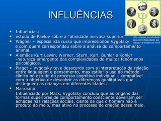INFLUÊNCIAS Influências:  estudo de Pavlov sobre a “atividade nervosa superior” Wagner – especialista russo que impressionou Vygotsky  e com quem correspondeu sobre a análise do comportamento animal. Alemães Kurt Lewin, Werner, Stern, Karl, Buhler e Kohler -natureza emergente das complexidades de muitos fenômenos psicológicos. Piaget – Vygotsky teve desacordo com a interpretação da relação entre linguagem e pensamento, mas estilo: o uso do método clínico no estudo do processo cognitivo individual – compatível com o objetivo de descobrir as diferenças qualitativas que distinguem as crianças em diferentes idades. Marxismo. Influenciado por Marx, Vygotsky concluiu que as origens das formas superiores de comportamento consciente deveriam ser achadas nas relações sociais, ciente de que o homem não é produto do meio, mas ativo no processo de criação desse meio. http://www.mundodastri bos.com // faculdade-psi cologia-a - distancia.html   
