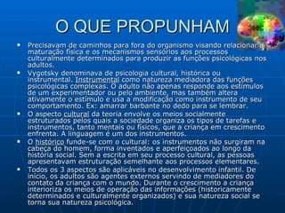 O QUE PROPUNHAM Precisavam de caminhos para fora do organismo visando relacionar a maturação física e os mecanismos sensórios aos processos culturalmente determinados para produzir as funções psicológicas nos adultos. Vygotsky denominava de psicologia cultural, histórica ou instrumental.  Instrumental  como natureza mediadora das funções psicológicas complexas. O adulto não apenas responde aos estímulos de um experimentador ou pelo ambiente, mas também altera ativamente o estímulo e usa a modificação como instrumento de seu comportamento. Ex: amarrar barbante no dedo para se lembrar. O aspecto  cultural  da teoria envolve os meios socialmente estruturados pelos quais a sociedade organiza os tipos de tarefas e instrumentos, tanto mentais ou físicos, que a criança em crescimento enfrenta. A linguagem é um dos instrumentos. O  histórico  funde-se com o cultural: os instrumentos não surgiram na cabeça do homem, forma inventados e aperfeiçoados ao longo da história social. Sem a escrita em seu processo cultural, as pessoas apresentavam estruturação semelhante aos processos elementares. Todos os 3 aspectos são aplicáveis no desenvolvimento infantil. De início, os adultos são agentes externos servindo de mediadores do contato da criança com o mundo. Durante o crescimento a criança interioriza os meios de operação das informações (historicamente determinados e culturalmente organizados) e sua natureza social se torna sua natureza psicológica. 