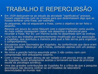 TRABALHO E REPERCURSÃO Em 1929 dedicaram-se ao estudo da atividade “significativa” precoce. Faziam experiências com as crianças para que desenhassem algo que as fizesse lembrar uma frase, por exemplo.  As pequenas, não só esqueciam a frase, como o objetivo de ter feito o desenho.  Maiores um pouco às vezes falavam com o experimentador como auxílio. As mais velhas conseguiam captar nos desenhos o diferencial para recordar a frase. Por ex: um menino surdo foi desenhado sem as orelhas.  Luria teve seu trabalho permanentemente modificado por sua associação a Vygotsky, que acentuou a maneira pela qual a fala servia para organizar o comportamento.  Estudantes eram fascinados por Vygotsky. As conferências que dava eram grande ocasião: falava por até 5 horas, contando apenas com um pedaço de papel.  No início a posição teórica assumida pelos 3 não contou nem com compreensão nem entusiasmo externo.  Com o tempo, o grupo deixou de ser isolado e em poucos anos as idéias de Vygotsky foram amplamente aceitas e tornaram-se base da principal escola da psicologia soviética.  Uma das grandes contribuições de Vygotsky foi a crítica de que a pesquisa psicológica não deveria centrar-se em modelos de laboratório desvinculados do mundo real.  
