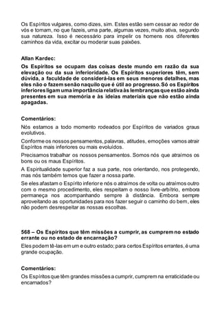 Os Espíritos vulgares, como dizes, sim. Estes estão sem cessar ao redor de
vós e tomam, no que fazeis, uma parte, algumas vezes, muito ativa, segundo
sua natureza. Isso é necessário para impelir os homens nos diferentes
caminhos da vida, excitar ou moderar suas paixões.
Allan Kardec:
Os Espíritos se ocupam das coisas deste mundo em razão da sua
elevação ou da sua inferioridade. Os Espíritos superiores têm, sem
dúvida, a faculdade de considerá-las em seus menores detalhes, mas
eles não o fazem senão naquilo que é útil ao progresso.Só os Espíritos
inferioresligam uma importância relativaàs lembrançasque estão ainda
presentes em sua memória e às ideias materiais que não estão ainda
apagadas.
Comentários:
Nós estamos a todo momento rodeados por Espíritos de variados graus
evolutivos.
Conforme os nossos pensamentos,palavras, atitudes, emoções vamos atrair
Espíritos mais inferiores ou mais evoluídos.
Precisamos trabalhar os nossos pensamentos. Somos nós que atraímos os
bons ou os maus Espíritos.
A Espiritualidade superior faz a sua parte, nos orientando, nos protegendo,
mas nós também temos que fazer a nossa parte.
Se eles afastam o Espírito inferiore nós o atraímos de volta ou atraímos outro
com o mesmo procedimento, eles respeitam o nosso livre-arbítrio, embora
permaneça nos acompanhando sempre à distância. Embora sempre
aproveitando as oportunidades para nos fazer seguir o caminho do bem, eles
não podem desrespeitar as nossas escolhas.
568 – Os Espíritos que têm missões a cumprir, as cumprem no estado
errante ou no estado de encarnação?
Eles podem tê-las em um e outro estado;para certos Espíritos errantes,é uma
grande ocupação.
Comentários:
Os Espíritosque têm grandes missõesa cumprir, cumprem na erraticidade ou
encarnados?
 