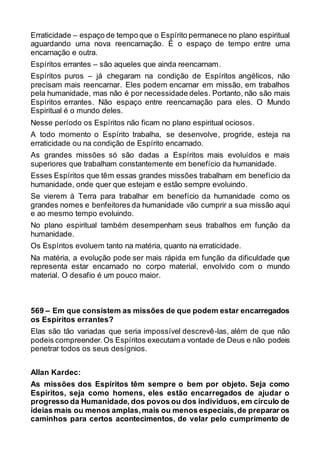 Erraticidade – espaço de tempo que o Espírito permanece no plano espiritual
aguardando uma nova reencarnação. É o espaço de tempo entre uma
encarnação e outra.
Espíritos errantes – são aqueles que ainda reencarnam.
Espíritos puros – já chegaram na condição de Espíritos angélicos, não
precisam mais reencarnar. Eles podem encarnar em missão, em trabalhos
pela humanidade, mas não é por necessidade deles. Portanto, não são mais
Espíritos errantes. Não espaço entre reencarnação para eles. O Mundo
Espiritual é o mundo deles.
Nesse período os Espíritos não ficam no plano espiritual ociosos.
A todo momento o Espírito trabalha, se desenvolve, progride, esteja na
erraticidade ou na condição de Espírito encarnado.
As grandes missões só são dadas a Espíritos mais evoluídos e mais
superiores que trabalham constantemente em benefício da humanidade.
Esses Espíritos que têm essas grandes missões trabalham em benefício da
humanidade, onde quer que estejam e estão sempre evoluindo.
Se vierem à Terra para trabalhar em benefício da humanidade como os
grandes nomes e benfeitores da humanidade vão cumprir a sua missão aqui
e ao mesmo tempo evoluindo.
No plano espiritual também desempenham seus trabalhos em função da
humanidade.
Os Espíritos evoluem tanto na matéria, quanto na erraticidade.
Na matéria, a evolução pode ser mais rápida em função da dificuldade que
representa estar encarnado no corpo material, envolvido com o mundo
material. O desafio é um pouco maior.
569 – Em que consistem as missões de que podem estar encarregados
os Espíritos errantes?
Elas são tão variadas que seria impossível descrevê-las, além de que não
podeis compreender.Os Espíritos executam a vontade de Deus e não podeis
penetrar todos os seus desígnios.
Allan Kardec:
As missões dos Espíritos têm sempre o bem por objeto. Seja como
Espíritos, seja como homens, eles estão encarregados de ajudar o
progresso da Humanidade, dos povos ou dos indivíduos, em círculo de
ideias mais ou menos amplas,mais ou menos especiais,de preparar os
caminhos para certos acontecimentos, de velar pelo cumprimento de
 