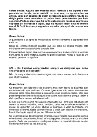 certas coisas. Alguns têm missões mais restritas e de alguma sorte
pessoais ou locais, como assistir os enfermos, os agonizantes, os
aflitos, velar por aqueles de quem se fizeram guias protetores, de os
dirigir pelos seus conselhos ou pelos bons pensamentos que lhes
sugerem. Pode-se dizer que há tantos gêneros de missões quantas as
espécies de interesses a vigiar, seja no mundo físico, seja no mundo
moral. O Espírito avança segundo a maneira pela qual ele cumpre sua
tarefa.
Comentários:
A quantidade e os tipos de missões são infinitos conforme a capacidade de
cada um.
Deus só fornece missões aqueles que ele sabe se aquela missão está
condizente com a capacidade daquele filho.
Essas missões,sejam elas menores ou as grandes, estão sempre a favor do
bem, tanto no plano material, quanto no plano espiritual. Nunca a favor de um
objetivo pessoal ou egoísta.
570 – Os Espíritos compreendem sempre os desígnios que estão
encarregados de executar?
Não; há os que são instrumentos cegos, mas outros sabem muito bem com
que objetivo agem.
Comentários:
Os trabalhos dos Espíritos são diversos, mas nem todos os Espíritos são
conscientes do que realizam. Os mais ignorantes são como instrumentos
dirigidos pelos mais despertos, pelas almas mais experimentadas. Eles não
possuem plena consciência daquilo que fazem, não sabem o porquê fazem e
da importância do seu trabalho no todo.
É mais ou menos como nós aqui reencarnados na Terra: uns trabalham por
verem os outros trabalhar, como também, pelas necessidades materiais –
morar, se alimentar, se vestir. Outros já alcançam o valor do trabalho em
dimensão diferente. Estes conhecem que o labor com alegria, e consciente,
leva à libertação espiritual, por ser útil à sociedade.
Os Espíritos a que denominamos errantes, cuja evolução não alcançou ainda
o verdadeiro despertar espiritual, têm obrigações diversas, e a sua escala é
grande. Cada vez que sobem um degrau, sentem na consciênciamais lucidez
e entendem melhor as leis de Deus.
 