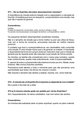 571 – Só os Espíritos elevados desempenham missões?
A importância da missão está em relação com a capacidade e a elevação do
Espírito.O estafetaque leva um despacho, cumpre também uma missão,mas
que não é aquela do general.
Comentários:
Estafeta:
Portador de despachos, encomendas, cartas, que faz a entrega a cavalo.
Funcionário de empresa postal, encarregado de distribuir a correspondência; carteiro.
Os pequenos também desempenham excelentes missões.
Não é o tamanho da missão que a torna melhor ou pior aos olhos de Deus,
mas sim a forma de cumpri-la, procurando executar da melhor maneira
possível.
O portador que leva a correspondência ao seu destinatário está cumprindo
uma missão. É uma missão menor que a do general, no entanto, é importante
e dependendo da forma de cumprir pode ser mais bem vista que a missão do
general que de repente pode não executar a sua missão de forma correta.
As missões, as tarefas são compatíveis com o nosso grau evolutivo, quanto
mais conhecimento, quanto mais entendimento, maior a responsabilidade.
E, apesar de toda a compreensãomão estamos imunes ao erro. Muitas vezes
erramos. Não somos Espíritos perfeitos.
Precisamos estar atentos a todo o momento para que não percamos uma
oportunidade que todos nós temos de crescer e evoluir.
Não importa o tamanho das tarefas a realizar; importa, sim, como fazê-las.
572 – A missão de um Espírito lhe é imposta ou dependede sua vontade?
Ele a pede e fica feliz de a obter.
572.a) A mesma missão pode ser pedida por vários Espíritos?
Sim, frequentemente, há vários candidatos, mas nem todos são aceitos.
Comentários:
As missõessão realizadas tanto no plano espiritual, quanto no plano material.
 