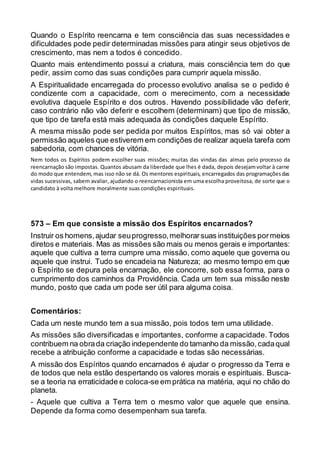 Quando o Espírito reencarna e tem consciência das suas necessidades e
dificuldades pode pedir determinadas missões para atingir seus objetivos de
crescimento, mas nem a todos é concedido.
Quanto mais entendimento possui a criatura, mais consciência tem do que
pedir, assim como das suas condições para cumprir aquela missão.
A Espiritualidade encarregada do processo evolutivo analisa se o pedido é
condizente com a capacidade, com o merecimento, com a necessidade
evolutiva daquele Espírito e dos outros. Havendo possibilidade vão deferir,
caso contrário não vão deferir e escolhem (determinam) que tipo de missão,
que tipo de tarefa está mais adequada às condições daquele Espírito.
A mesma missão pode ser pedida por muitos Espíritos, mas só vai obter a
permissão aqueles que estiverem em condições de realizar aquela tarefa com
sabedoria, com chances de vitória.
Nem todos os Espíritos podem escolher suas missões; muitas das vindas das almas pelo processo da
reencarnação são impostas. Quantos abusam da liberdade que lhes é dada, depois desejamvoltar à carne
do modo que entendem, mas isso não se dá. Os mentores espirituais, encarregados das programaçõesdas
vidas sucessivas, sabem avaliar, ajudando o reencarnacionista em uma escolha proveitosa, de sorte que o
candidato à volta melhore moralmente suas condições espirituais.
573 – Em que consiste a missão dos Espíritos encarnados?
Instruir os homens,ajudar seuprogresso,melhorarsuas instituições pormeios
diretos e materiais. Mas as missões são mais ou menos gerais e importantes:
aquele que cultiva a terra cumpre uma missão, como aquele que governa ou
aquele que instrui. Tudo se encadeia na Natureza; ao mesmo tempo em que
o Espírito se depura pela encarnação, ele concorre, sob essa forma, para o
cumprimento dos caminhos da Providência. Cada um tem sua missão neste
mundo, posto que cada um pode ser útil para alguma coisa.
Comentários:
Cada um neste mundo tem a sua missão, pois todos tem uma utilidade.
As missões são diversificadas e importantes, conforme a capacidade. Todos
contribuem na obrada criação independente do tamanho da missão,cadaqual
recebe a atribuição conforme a capacidade e todas são necessárias.
A missão dos Espíritos quando encarnados é ajudar o progresso da Terra e
de todos que nela estão despertando os valores morais e espirituais. Busca-
se a teoria na erraticidade e coloca-se em prática na matéria, aqui no chão do
planeta.
- Aquele que cultiva a Terra tem o mesmo valor que aquele que ensina.
Depende da forma como desempenham sua tarefa.
 