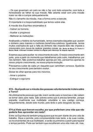 - Os que governam um país se não o faz com todo empenho, com toda a
honestidade vai falhar na sua missão. Não adianta estar com uma missão
maior se não a cumpre adequadamente.
Não é o tamanho da missão, mas a forma como a executa.
O importante é a responsabilidade que temos sobre elas.
A missão dos Espíritos encarnados é:
- Instruir os homens
- Auxiliar o progresso
- Melhorar as instituições
Analisando a história da humanidade, temos exemplos daqueles que usaram
o dinheiro para maiores e melhores benefícios coletivos. Igualmente, temos
muitos exemplos de que a falta do dinheiro não impede dele não impede o
missionário com Jesus de realizar grandes coisas. (Ex: Barão de Mauá / D. Pedro II /
Bezos, Musk e Branson investem bilhões na disputa pela liderança da disputa espacial)
Estamos aqui para auxiliar no crescimento do outro.O nosso crescimento vem
junto, pois a partir do momento que trabalhamos pelo outro, trabalhamos por
nós também. Não podemos trabalhar apenas por nós, pensarmos apenas no
nosso próprio crescimento, na nossa própria evolução.
Precisamos cuidar de cada um daqueles que caminham conosco. Ajudá-los
no seu crescimento para também evoluir.
Deixar de olhar apenas para nós mesmos.
- Amar o próximo
- Extinguir o egoísmo
574 – Qualpode ser a missão das pessoas voluntariamente inúteissobre
a Terra?
Há efetivamente pessoas que não vivem senão para si mesmas e não sabem
se tornar úteis para nada. São pobres seres que é preciso lamentar, porque
expiarão cruelmente sua inutilidade voluntária e seu castigo começa,
frequentemente, desde este mundo, pelo tédio e pelo desgosto da vida.
574.a) Visto que tiveram escolha, por que preferiram uma vida que não
poderia lhes aproveitar em nada?
Entre os Espíritos há também preguiçososque recuam diante de uma vida de
trabalho. Deus o permite, pois compreenderão mais tarde, e às suas custas,
os inconvenientes de sua inutilidade, e serão os primeiros a pedir para reparar
o tempo perdido. Pode ser também que escolheram uma vida mais útil, mas,
 