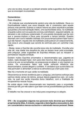 uma vez na obra, recuam e se deixam arrastar pelas sugestões dos Espíritos
que os encorajam à ociosidade.
Comentários:
Duas situações:
- Há criaturas que voluntariamente pedem uma vida de inutilidade. Deus e a
Espiritualidade sabem que essa situação não é construtiva para aquela
pessoa,mas permite. Quando a criatura retorna ao plano espiritual e percebe
que perdeu uma reencarnação inteira, uma oportunidade única, na inutilidade
enquanto outros com os quais ele conviveu caminharam, seguiram adiante, se
elevaram e ele continuou estacionado. É uma grande decepção que faz com
que a pessoa implore a Deus para recuperar o tempo perdido. Quando
retornam vem com o trabalho dobrado.Em pouco tempo querem fazer tudo o
que não fizeram. Aquela vida de inutilidade pode parecerum estacionamento,
mas essa é uma situação que servirá de estímulo para um caminhar mais
rápido.
- Muitas vezes o Espírito não escolhe essa vida de inutilidade. Escolhe uma
vida útil, mas diante dos desafios da vida se deixam levar pela ociosidade,
pela preguiça, pelas sugestões de Espíritos infelizes que os induzem a
permanecer naquela condição.
Existem muitos Espíritos encarnados e desencarnados que, julgando-se
inúteis, nada desejam fazer, nem para eles mesmos. São os preguiçosos, e
como a lei une os semelhantes, os preguiçosos se atraem, e uns inspiram os
outros. Os encarnados falam que estão sofrendo influência dos
desencarnados,e estes alegam o contrário. A verdade é que os dois lados da
vida permutam e alimentam a inércia na atmosfera que criam para viver.
Mas há o momento em que cairão na realidade.
Observemos se temos tendência para a preguiça, precisamos esforçar para
sairmos deste campo da inércia, porque depois pagaremos caro, em outra
vida, na qual nos serão impostos duros trabalhos, com a finalidade de
recuperarmos nossas forças.
Se existe algum irmão desencarnado nos inspirando para a ociosidade,
oremos porele,por não sabero que fazer com as possibilidades que Deus lhe
deu.
O trabalho nos faz crescer e nos induz para a esperança e a alegria.
575 – As ocupações vulgares nos parecem mais deveres que missões
propriamente ditas.A missão,segundo a ideia ligada a essa palavra,tem
um característico menos exclusivo e sobretudo menos pessoal. Desse
 