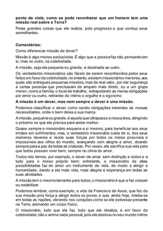 ponto de vista, como se pode reconhecer que um homem tem uma
missão real sobre a Terra?
Pelas grandes coisas que ele realiza, pelo progresso a que conduz seus
semelhantes.
Comentários:
Como diferenciar missão de dever?
Missão é algo menos exclusivista. É algo que a pessoafaz não pensando em
si, mas no outro, na coletividade.
A missão, seja ela pequena ou grande, é destinada ao outro.
Os verdadeiros missionários são fáceis de serem reconhecidos pelos seus
feitos em favorda coletividade,no entanto, existem missionários menores,aos
quais são entregues pequenas missões,mas de real valor, por dar segurança
a certas pessoas que precisavam de amparo mais direto, ou a um grupo
menor, como a família, o local de trabalho, extrapolando as meras obrigações
por amor ou outro, retirando do íntimo o orgulho e o egoísmo.
A missão é um dever, mas nem sempre o dever é uma missão.
Podemos classificar o dever como sendo obrigações inerentes às nossas
necessidades, onde o bem deixa a sua marca.
A missão,pequenaougrande,é aquela que ultrapassa a nossaárea, atingindo
o próximo no que ele precisa para andar melhor.
Quase sempre o missionário esquece a si mesmo, para beneficiar aos seus
irmãos em sofrimentos, mas, o verdadeiro missionário cuida de si, dos seus
inúmeros deveres e reúne suas forças por todos os meios possíveis e
impossíveis aos olhos do mundo, avançando com alegria e amor, doando
sempre paraa paz de todas as criaturas. Por vezes,ele sacrifica sua vida para
que todos possam viver bem, sempre no clima do amor.
Todos nós temos, por exemplo, o dever de amar sem distinção a todos e a
tudo para o nosso próprio bem; entretanto, o missionário de altas
possibilidades faz do amor um instrumento de vida, de modo a atingir a
humanidade, dando a ela mais vida, mais alegria e esperança em todas as
suas atividades.
A missão tem o mesmo tamanho para todos;o missionário é que a faz crescer
ou estabilizar.
Podemos lembrar, como exemplo, a vida de Francisco de Assis, que fez da
sua missão uma força a atingir todos os povos, e que, ainda hoje, irradia-se
em todas as nações, vibrando nos corações como se ele estivesse presente
na Terra, animando um corpo físico.
O missionário, tudo que ele faz, tudo que ele idealiza, é em favor da
coletividade;não o anima nada pessoal,pois ele destruiuno seu mundo íntimo
 