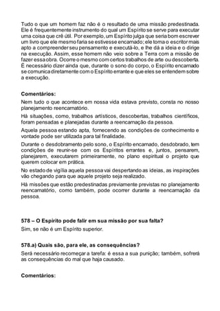 Tudo o que um homem faz não é o resultado de uma missão predestinada.
Ele é frequentemente instrumento do qual um Espírito se serve para executar
uma coisa que crê útil. Por exemplo,um Espírito julga que seria bom escrever
um livro que ele mesmo faria se estivesse encarnado;ele toma o escritormais
apto a compreenderseu pensamento e executá-lo, e lhe dá a ideia e o dirige
na execução. Assim, esse homem não veio sobre a Terra com a missão de
fazer essaobra. Ocorre o mesmo com certos trabalhos de arte ou descoberta.
É necessário dizer ainda que, durante o sono do corpo, o Espírito encarnado
se comunicadiretamente com o Espírito errante e que eles se entendem sobre
a execução.
Comentários:
Nem tudo o que acontece em nossa vida estava previsto, consta no nosso
planejamento reencarnatório.
Há situações, como, trabalhos artísticos, descobertas, trabalhos científicos,
foram pensadas e planejadas durante a reencarnação da pessoa.
Aquela pessoa estando apta, fornecendo as condições de conhecimento e
vontade pode ser utilizada para tal finalidade.
Durante o desdobramento pelo sono, o Espírito encarnado, desdobrado, tem
condições de reunir-se com os Espíritos errantes e, juntos, pensarem,
planejarem, executarem primeiramente, no plano espiritual o projeto que
querem colocar em prática.
No estado de vigília aquela pessoa vai despertando as ideias, as inspirações
vão chegando para que aquele projeto seja realizado.
Há missões que estão predestinadas previamente previstas no planejamento
reencarnatório, como também, pode ocorrer durante a reencarnação da
pessoa.
578 – O Espírito pode falir em sua missão por sua falta?
Sim, se não é um Espírito superior.
578.a) Quais são, para ele, as consequências?
Será necessário recomeçar a tarefa: é essa a sua punição; também, sofrerá
as consequências do mal que haja causado.
Comentários:
 