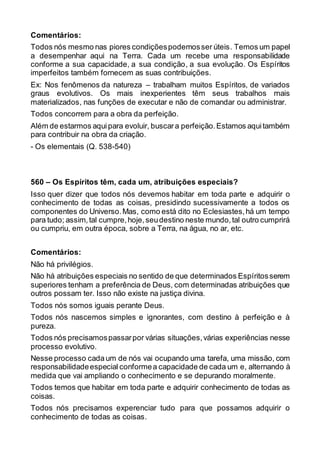 Comentários:
Todos nós mesmo nas piores condiçõespodemosser úteis. Temos um papel
a desempenhar aqui na Terra. Cada um recebe uma responsabilidade
conforme a sua capacidade, a sua condição, a sua evolução. Os Espíritos
imperfeitos também fornecem as suas contribuições.
Ex: Nos fenômenos da natureza – trabalham muitos Espíritos, de variados
graus evolutivos. Os mais inexperientes têm seus trabalhos mais
materializados, nas funções de executar e não de comandar ou administrar.
Todos concorrem para a obra da perfeição.
Além de estarmos aquipara evoluir, buscara perfeição.Estamos aquitambém
para contribuir na obra da criação.
- Os elementais (Q. 538-540)
560 – Os Espíritos têm, cada um, atribuições especiais?
Isso quer dizer que todos nós devemos habitar em toda parte e adquirir o
conhecimento de todas as coisas, presidindo sucessivamente a todos os
componentes do Universo.Mas, como está dito no Eclesiastes,há um tempo
para tudo; assim,tal cumpre,hoje,seudestino neste mundo,tal outro cumprirá
ou cumpriu, em outra época, sobre a Terra, na água, no ar, etc.
Comentários:
Não há privilégios.
Não há atribuições especiais no sentido de que determinados Espíritosserem
superiores tenham a preferência de Deus, com determinadas atribuições que
outros possam ter. Isso não existe na justiça divina.
Todos nós somos iguais perante Deus.
Todos nós nascemos simples e ignorantes, com destino à perfeição e à
pureza.
Todos nós precisamospassarpor várias situações,várias experiências nesse
processo evolutivo.
Nesse processo cada um de nós vai ocupando uma tarefa, uma missão, com
responsabilidadeespecial conformea capacidade de cada um e, alternando à
medida que vai ampliando o conhecimento e se depurando moralmente.
Todos temos que habitar em toda parte e adquirir conhecimento de todas as
coisas.
Todos nós precisamos experenciar tudo para que possamos adquirir o
conhecimento de todas as coisas.
 