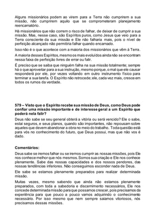 Alguns missionários podem ao virem para a Terra não cumprirem a sua
missão, não cumprirem aquilo que se comprometeram planejamento
reencarnatório.
Há missionários que não correm o risco de falhar, de deixar de cumprir a sua
missão. Mas, nesse caso, são Espíritos puros, como Jesus que veio para a
Terra consciente da sua missão e Ele não falharia mais, pois o nível de
perfeição alcançado não permitiria falhar quando encarnado.
Isso não é o que acontece com a maioria dos missionários que vêm à Terra.
A maioria desses Espíritos,mesmoos mais evoluídos aindanão se encontram
nessa faixa de perfeição livres de errar ou falir.
É preciso que se saiba que ninguém falha na sua missão totalmente; sempre
há o que aproveitar para a sua instrução, mesmo porque,o mal que ele causar
responderá por ele, por vezes voltando em outro instrumento físico para
terminar a sua tarefa. O Espírito não retrocede;ele,cada vez mais, cresce em
todos os rumos da verdade.
579 – Visto que o Espírito recebe sua missão de Deus, como Deus pode
confiar uma missão importante e de interesse geral a um Espírito que
poderá nela falir?
Deus não sabe se seu general obterá a vitória ou será vencido? Ele o sabe,
estai seguros, e seus planos, quando são importantes, não repousam sobre
aqueles que devem abandonar a obra no meio do trabalho. Todaquestão está
para vós no conhecimento do futuro, que Deus possui, mas que não vos é
dado.
Comentários:
Deus sabe se iremos falhar ou se iremos cumprir as nossas missões,pois Ele
nos conhece melhor que nós mesmos.Somos sua criação e Ele nos conhece
plenamente. Sabe das nossas capacidades e dos nossos pendores, das
nossas tendências inferiores. Não conseguimos esconder nada de Deus.
Ele sabe se estamos plenamente preparados para realizar determinada
missão.
Muitas vezes, mesmo sabendo que ainda não estamos plenamente
preparados, com toda a sabedoria e discernimento necessários, Ele nos
concede determinadamissão paraque possamos crescer,pois precisamos da
experiência para que pouco a pouco vamos adquirindo o conhecimento
necessário. Por isso mesmo que nem sempre saiamos vitoriosos, nós
precisamos dessas missões.
 