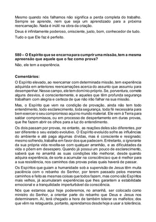 Mesmo quando nós falhamos não significa a perda completa do trabalho.
Sempre se aprende, nem que seja um aprendizado para a próxima
reencarnação. Nada é inútil na obra da criação.
Deus é infinitamente poderoso, onisciente, justo, bom, conhecedor de tudo.
Tudo o que Ele faz é perfeito.
580 – O Espírito que se encarnapara cumpriruma missão,tem a mesma
apreensão que aquele que o faz como prova?
Não, ele tem a experiência.
Comentários:
O Espírito elevado, ao reencarnar com determinada missão, tem experiência
adquirida em anteriores reencarnações acerca do assunto que assumiu para
desempenhar.Nesse campo,ele tem domínio próprio.Se, porventura, comete
alguns desvios, é conscientemente, e aqueles que têm profunda segurança
trabalham com alegria e certeza de que não irão falhar na sua missão.
Mas, o Espírito que vem na condição de provação, ainda não tem todo
entendimento, todo esclarecimento, toda segurança, toda fé necessária para
bem exercero seucompromisso aquino mundo material. Ele vem à Terra para
saldar compromissos, ou em processo de despertamento em duras provas,
que lhe fazem abrir os olhos para a luz do entendimento.
Os dois passam por provas, no entanto, as reações deles são diferentes,por
ser diferente o seu estado evolutivo. O Espírito evoluído sofre as influências
do ambiente e até paga algumas dívidas, mas é consciente e resignado;
mesmo sofrendo,trabalha em favor dos que padecem.Entretanto, o ignorante
da sua própria vida revolta-se com qualquer arranhão, e as dificuldades da
vida o põem em desespero. Quando já possui um pouco de esclarecimento,
saberá que no amanhã as suas condições irão melhorar, desde quando
adquira experiência, de sorte a acumular na consciênciao que é melhor para
a sua resistência, nos caminhos das provas pelas quais haverá de passar.
Os Espíritos que guiam a humanidade sob a supervisão de Jesus têm muita
paciência com o rebanho do Senhor, por terem passado pelos mesmos
caminhos e feito as mesmas coisas que todos fazem, mas como são Espíritos
mais velhos, já acumularam experiências que lhes garantem a estabilidade
emocional e a tranquilidade imperturbável da consciência.
Nós que estamos aqui hoje poderemos, no amanhã, ser colocado como
ministro do Senhor, a orientar parte do rebanho que Deus e Jesus nos
determinarem. Aí, terá chegado a hora de também tolerar os malfeitos; dos
que vêm na retaguarda, portanto, aprendamos desdehoje a usar a tolerância.
 