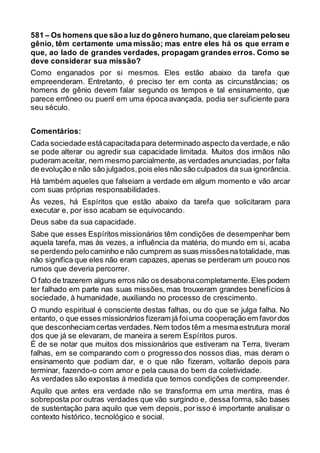 581 – Os homens que sãoa luz do gênero humano, que clareiam peloseu
gênio, têm certamente uma missão; mas entre eles há os que erram e
que, ao lado de grandes verdades, propagam grandes erros. Como se
deve considerar sua missão?
Como enganados por si mesmos. Eles estão abaixo da tarefa que
empreenderam. Entretanto, é preciso ter em conta as circunstâncias; os
homens de gênio devem falar segundo os tempos e tal ensinamento, que
parece errôneo ou pueril em uma época avançada, podia ser suficiente para
seu século.
Comentários:
Cada sociedade estácapacitadapara determinado aspecto daverdade,e não
se pode alterar ou agredir sua capacidade limitada. Muitos dos irmãos não
puderam aceitar, nem mesmo parcialmente,as verdades anunciadas, por falta
de evolução e não são julgados,pois eles não são culpados da sua ignorância.
Há também aqueles que falseiam a verdade em algum momento e vão arcar
com suas próprias responsabilidades.
Às vezes, há Espíritos que estão abaixo da tarefa que solicitaram para
executar e, por isso acabam se equivocando.
Deus sabe da sua capacidade.
Sabe que esses Espíritos missionários têm condições de desempenhar bem
aquela tarefa, mas às vezes, a influência da matéria, do mundo em si, acaba
se perdendo pelocaminho e não cumprem as suas missõesnatotalidade, mas
não significa que eles não eram capazes, apenas se perderam um pouco nos
rumos que deveria percorrer.
O fato de trazerem alguns erros não os desabonacompletamente.Eles podem
ter falhado em parte nas suas missões, mas trouxeram grandes benefícios à
sociedade, à humanidade, auxiliando no processo de crescimento.
O mundo espiritual é consciente destas falhas, ou do que se julga falha. No
entanto, o que esses missionários fizeram já foiuma cooperação em favordos
que desconheciam certas verdades.Nem todos têm a mesmaestrutura moral
dos que já se elevaram, de maneira a serem Espíritos puros.
É de se notar que muitos dos missionários que estiveram na Terra, tiveram
falhas, em se comparando com o progresso dos nossos dias, mas deram o
ensinamento que podiam dar, e o que não fizeram, voltarão depois para
terminar, fazendo-o com amor e pela causa do bem da coletividade.
As verdades são expostas à medida que temos condições de compreender.
Aquilo que antes era verdade não se transforma em uma mentira, mas é
sobreposta por outras verdades que vão surgindo e, dessa forma, são bases
de sustentação para aquilo que vem depois, por isso é importante analisar o
contexto histórico, tecnológico e social.
 