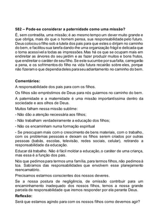 582 – Pode-se considerar a paternidade como uma missão?
É, sem contradita, uma missão; é ao mesmo tempo um dever muito grande e
que obriga, mais do que o homem pensa, sua responsabilidade pelo futuro.
Deus colocouo filho sob a tutela dos pais para que estes o dirijam no caminho
do bem, e facilitou sua tarefa dando-lhe uma organização frágil e delicada que
o torna acessívela todas as impressões.Mas há os que se ocupam mais em
endireitar as árvores do seu jardim e as fazer produzir muitos e bons frutos,
que endireitar o caráter de seufilho.Se este sucumbe porsuafalta, carregarão
a pena, e os sofrimentos do filho na vida futura recairão sobre eles, porque
não fizeram o que dependiadeles paraseuadiantamento no caminho do bem.
Comentários:
A responsabilidade dos pais para com os filhos.
Os filhos são empréstimos de Deus para nós guiarmos no caminho do bem.
A paternidade e a maternidade é uma missão importantíssima dentro da
sociedade e aos olhos de Deus.
Muitos falham nessa missão sublime:
- Não dão a atenção necessária aos filhos;
- Não trabalham verdadeiramente a educação dos filhos;
- Não os encaminham numa formação espiritual
- Se preocupam mais com o crescimento de bens materiais, com o trabalho,
com os problemas pessoais e deixam os filhos serem criados por outras
pessoas (babás, escolas, televisão, redes sociais, celular), retirando a
responsabilidade da educação.
Educar dá trabalho. Não é fácil moldar a educação,o caráter de uma criança,
mas essa é a função dos pais.
Nós que pedimospara termos uma família, para termos filhos,não pedimosà
toa. Sabíamos das responsabilidades que envolvem esse planejamento
reencarnatório.
Precisamos estarmos conscientes dos nossos deveres.
Se a nossa postura de negligência, de omissão contribuir para um
encaminhamento inadequado dos nossos filhos, temos a nossa grande
parcela de responsabilidade que iremos responder por ela perante Deus.
Reflexão:
Será que estamos agindo para com os nossos filhos como devemos agir?
 