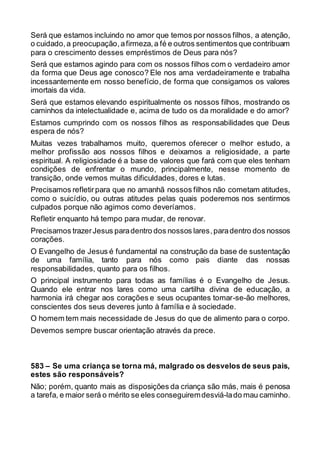 Será que estamos incluindo no amor que temos por nossos filhos, a atenção,
o cuidado,a preocupação,afirmeza, a fé e outros sentimentos que contribuam
para o crescimento desses empréstimos de Deus para nós?
Será que estamos agindo para com os nossos filhos com o verdadeiro amor
da forma que Deus age conosco? Ele nos ama verdadeiramente e trabalha
incessantemente em nosso benefício, de forma que consigamos os valores
imortais da vida.
Será que estamos elevando espiritualmente os nossos filhos, mostrando os
caminhos da intelectualidade e, acima de tudo os da moralidade e do amor?
Estamos cumprindo com os nossos filhos as responsabilidades que Deus
espera de nós?
Muitas vezes trabalhamos muito, queremos oferecer o melhor estudo, a
melhor profissão aos nossos filhos e deixamos a religiosidade, a parte
espiritual. A religiosidade é a base de valores que fará com que eles tenham
condições de enfrentar o mundo, principalmente, nesse momento de
transição, onde vemos muitas dificuldades, dores e lutas.
Precisamos refletirpara que no amanhã nossos filhos não cometam atitudes,
como o suicídio, ou outras atitudes pelas quais poderemos nos sentirmos
culpados porque não agimos como deveríamos.
Refletir enquanto há tempo para mudar, de renovar.
Precisamos trazerJesus paradentro dos nossos lares,paradentro dos nossos
corações.
O Evangelho de Jesus é fundamental na construção da base de sustentação
de uma família, tanto para nós como pais diante das nossas
responsabilidades, quanto para os filhos.
O principal instrumento para todas as famílias é o Evangelho de Jesus.
Quando ele entrar nos lares como uma cartilha divina de educação, a
harmonia irá chegar aos corações e seus ocupantes tomar-se-ão melhores,
conscientes dos seus deveres junto à família e à sociedade.
O homem tem mais necessidade de Jesus do que de alimento para o corpo.
Devemos sempre buscar orientação através da prece.
583 – Se uma criança se torna má, malgrado os desvelos de seus pais,
estes são responsáveis?
Não; porém, quanto mais as disposições da criança são más, mais é penosa
a tarefa, e maior será o mérito se eles conseguiremdesviá-lado mau caminho.
 