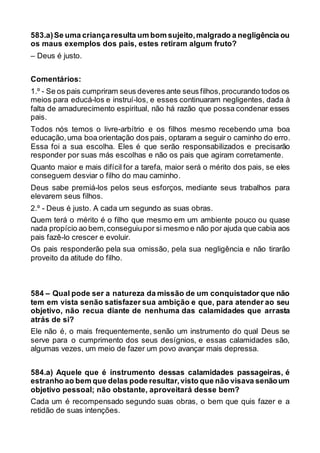 583.a)Se uma criançaresulta um bom sujeito,malgrado a negligência ou
os maus exemplos dos pais, estes retiram algum fruto?
– Deus é justo.
Comentários:
1.º - Se os pais cumpriram seus deveres ante seus filhos,procurando todos os
meios para educá-los e instruí-los, e esses continuaram negligentes, dada à
falta de amadurecimento espiritual, não há razão que possa condenar esses
pais.
Todos nós temos o livre-arbítrio e os filhos mesmo recebendo uma boa
educação,uma boa orientação dos pais, optaram a seguir o caminho do erro.
Essa foi a sua escolha. Eles é que serão responsabilizados e precisarão
responder por suas más escolhas e não os pais que agiram corretamente.
Quanto maior e mais difícil for a tarefa, maior será o mérito dos pais, se eles
conseguem desviar o filho do mau caminho.
Deus sabe premiá-los pelos seus esforços, mediante seus trabalhos para
elevarem seus filhos.
2.º - Deus é justo. A cada um segundo as suas obras.
Quem terá o mérito é o filho que mesmo em um ambiente pouco ou quase
nada propício ao bem,conseguiupor si mesmo e não por ajuda que cabia aos
pais fazê-lo crescer e evoluir.
Os pais responderão pela sua omissão, pela sua negligência e não tirarão
proveito da atitude do filho.
584 – Qual pode ser a natureza da missão de um conquistador que não
tem em vista senão satisfazer sua ambição e que, para atender ao seu
objetivo, não recua diante de nenhuma das calamidades que arrasta
atrás de si?
Ele não é, o mais frequentemente, senão um instrumento do qual Deus se
serve para o cumprimento dos seus desígnios, e essas calamidades são,
algumas vezes, um meio de fazer um povo avançar mais depressa.
584.a) Aquele que é instrumento dessas calamidades passageiras, é
estranho ao bem que delas pode resultar,visto que não visava senãoum
objetivo pessoal; não obstante, aproveitará desse bem?
Cada um é recompensado segundo suas obras, o bem que quis fazer e a
retidão de suas intenções.
 