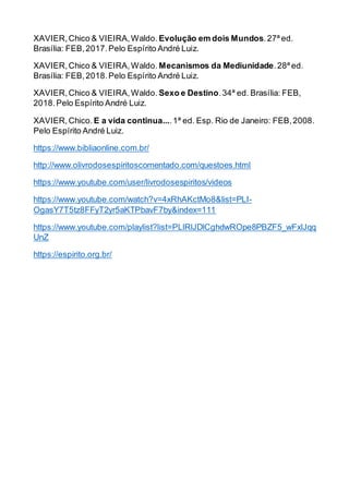 XAVIER,Chico & VIEIRA,Waldo. Evolução em dois Mundos.27ª ed.
Brasília: FEB,2017.Pelo Espírito André Luiz.
XAVIER,Chico & VIEIRA,Waldo. Mecanismos da Mediunidade.28ª ed.
Brasília: FEB,2018.Pelo Espírito André Luiz.
XAVIER,Chico & VIEIRA,Waldo. Sexo e Destino.34ª ed. Brasília: FEB,
2018.Pelo Espírito André Luiz.
XAVIER,Chico. E a vida continua....1ª ed. Esp. Rio de Janeiro: FEB,2008.
Pelo Espírito André Luiz.
https://www.bibliaonline.com.br/
http://www.olivrodosespiritoscomentado.com/questoes.html
https://www.youtube.com/user/livrodosespiritos/videos
https://www.youtube.com/watch?v=4xRhAKctMo8&list=PLI-
OgasY7T5tz8FFyT2yr5aKTPbavF7by&index=111
https://www.youtube.com/playlist?list=PLlRlJDlCghdwROpe8PBZF5_wFxlJqq
UnZ
https://espirito.org.br/
 