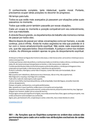O conhecimento completo, tanto intelectual, quanto moral. Portanto,
precisamos ocupar várias posições no decorrer do progresso.
Há tempo para tudo.
Todos os que estão mais avançados já passaram por situações pelas quais
passamos no momento.
Todos que estão porvir também passarão por essas situações.
Cada um ocupa no momento a posição compatível com seu entendimento,
com sua maturidade.
A obrade Deus é grande, os departamentos de trabalho são inúmeros e temos
de passar por todos eles.
Mesmo depois de passar por várias encarnações como ser humano, a escala
continua, pois é infinita. Ainda há muitos segredos na vida que poderão vir à
luz com o nosso amadurecimento espiritual. Não existe nada especial para
uns, que não seja para todos.Deus é bondade.A justiça e o amor nos nivelam
a todos. As diferenças existem apenas no grau de despertamento espiritual.
Aindaque eufalasse aslínguasdos homense dosanjos,e não tivesse amor,seriacomoo metal que soaou
como o sinoque tine.
E ainda que tivesse odomde profecia,e conhecesse todososmistériose todaa ciência,e aindaque tivesse
toda a fé,de maneiratal que transportasse osmontes,e não tivesse amor,nadaseria.
E ainda que distribuísse todaaminhafortunapara sustentodospobres,e aindaque entregasse omeu
corpo para serqueimado,e nãotivesse amor,nadadissome aproveitaria.
O amor é sofredor,é benigno;oamornão é invejoso;oamornão trata com leviandade,nãose
ensoberbece.
Não se porta com indecência,nãobuscaosseusinteresses,nãose irrita,nãosuspeitamal;
Não folgacoma injustiça,masfolgacoma verdade;
Tudo sofre,tudocrê,tudoespera,tudosuporta.
O amor nunca falha;mashavendoprofecias,serãoaniquiladas;havendolínguas,cessarão;havendo
ciência,desaparecerá;
Porque,emparte,conhecemos,e emparte profetizamos;
Mas, quandoviero que é perfeito,entãooque o é em parte será aniquilado.
Quandoeuera menino,falavacomomenino,sentiacomomenino,discorriacomomenino,mas,logoque
cheguei aser homem,acabei comas coisasde menino.
Porque agora vemosporespelhoemenigma,masentãoveremosface aface;agora conheçoemparte, mas
entãoconhecerei comotambémsouconhecido.
Agora,pois,permanecemafé,a esperançae o amor,estestrês,mas o maiordestesé o amor.
1 Coríntios13:1-13
561 – As funções que os Espíritos cumprem na ordem das coisas são
permanentes para cada um e estão nas atribuições exclusivas de certas
classes?
 