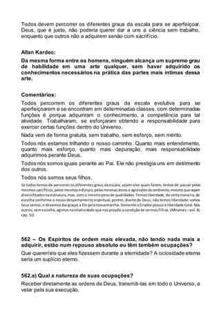 Todos devem percorrer os diferentes graus da escala para se aperfeiçoar.
Deus, que é justo, não poderia querer dar a uns a ciência sem trabalho,
enquanto que outros não a adquirem senão com sacrifício.
Allan Kardec:
Da mesma forma entre os homens, ninguém alcança um supremo grau
de habilidade em uma arte qualquer, sem haver adquirido os
conhecimentos necessários na prática das partes mais íntimas dessa
arte.
Comentários:
Todos percorrem os diferentes graus da escala evolutiva para se
aperfeiçoarem e se encontram em determinadas classes, com determinadas
funções é porque adquiriram o conhecimento, a competência para tal
atividade. Trabalharam, se esforçaram obtendo a responsabilidade para
exercer certas funções dentro do Universo.
Nada vem de forma gratuita, sem trabalho, sem esforço, sem mérito.
Todos nós estamos trilhando o nosso caminho. Quanto mais entendimento,
quanto mais esforço, quanto mais depuração, mais responsabilidade
adquirimos perante Deus.
Todos nós somos iguais perante ao Pai. Ele não prestigia uns em detrimento
dos outros.
Todos nós somos seus filhos.
Se todos temos de percorrer os diferentes graus da escala, sejam eles quais forem, temos de passar pelos
mesmossacrifícios,pelosmesmosesforços,pelasmesmasdorese agressõesdoambiente,mesmoquesejam
diversificadosnaestrutura,mas, com o mesmopesode qualidades.Temosliberdade,de certamaneira,de
escolha conforme o nosso despertamento espiritual, porém, diante de Deus, não temos liberdade; somos
Seusservos,e devemosdargraças a Ele pelanossamarcha. Somente oCriadorpossui a liberdade total.Nós
outros,semescolha,agimosnarelatividade que nospropõe acondiçãode sermosfilhos.(Miramez–vol. XI,
cap. 51)
562 – Os Espíritos de ordem mais elevada, não tendo nada mais a
adquirir, estão num repouso absoluto ou têm também ocupações?
Que quereríeis que eles fizessem durante a eternidade? A ociosidade eterna
seria um suplício eterno.
562.a) Qual a natureza de suas ocupações?
Receber diretamente as ordens de Deus, transmiti-las em todo o Universo, e
velar pela sua execução.
 