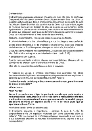 Comentários:
Os Espíritos puros são aqueles que,chegados ao mais alto grau da perfeição.
O esplendor infinito que os envolve não os dispensade serúteis nas obras da
Criação: as funções que devem preencher correspondem à extensão de suas
faculdades.Esses Espíritossão os ministros de Deus;sobsuas ordens,regem
os mundos inumeráveis; dirigem do alto os Espíritos e os humanos; estão
ligados entre si porum amor sem limites, e esse ardor se estende sobre todos
os seres que procuram atrair para se tornarem dignos da suprema felicidade.
Deus se irradia sobre eles e lhes transmite suas ordens.
Trabalho, muito trabalho. Todos nós nascemos para a perfeição.
A Leido trabalho é uma das Leis de Deus que nos fazchegar a essaperfeição.
Sendo a lei do trabalho, a lei do progresso,uma lei divina, ela estará presente
também entre os Espíritos puros, não apenas entre nós, imperfeitos.
Deus,nosso Pai,trabalha incessantemente.Jesusnos deixouisso muito claro:
Meu Pai trabalha até agora, e eu trabalho também. (João 5:17).
A ociosidade é um suplício.
Quanto mais evoluído, maiores são as responsabilidades. Maiores são as
condições de exercer com eficiência as ordens de Deus.
Eles são os intermediários de Deus em todo o Universo.
A respeito de Jesus, a primeira informação que apareceu nas obras
fundamentais do Espiritismo foia respostadada pelos instrutores espirituais à
pergunta 625 em O Livro dos Espíritos, de Allan Kardec:
Qual o tipo mais perfeito que Deus ofereceu ao homem, para lhe servir
de guia e de modelo?
- Vede Jesus.
Allan Kardec:
Jesus é para o homem o tipo da perfeição moral a que pode aspirar a
humanidade na Terra. Deus no-lo oferece como o mais perfeito modelo,
e a doutrina que ele ensinou é a mais pura expressão de sua lei, porque
ele estava animado do espírito divino e foi o ser mais puro que já
apareceu sobre a Terra.
Acerca do caráter divino de sua missão:
O Evangelho segundo o Espiritismo – capítulo 1, item 4, “...não foi
simplesmente o de um legislador moralista sem outra autoridade além da
palavra". "Ele veio cumprir as profecias que haviam anunciado a sua vinda, e
a sua autoridade provinha da natureza excepcional do seu Espírito e da sua
missão divina."
 