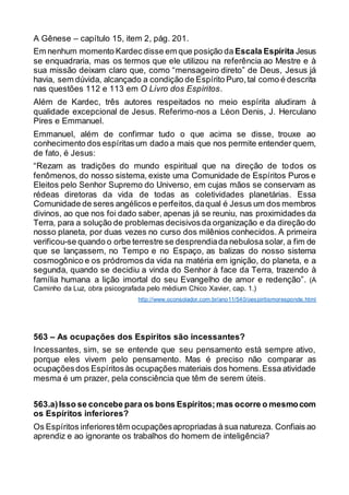 A Gênese – capítulo 15, item 2, pág. 201.
Em nenhum momento Kardec disse em que posição da Escala Espírita Jesus
se enquadraria, mas os termos que ele utilizou na referência ao Mestre e à
sua missão deixam claro que, como “mensageiro direto” de Deus, Jesus já
havia, sem dúvida, alcançado a condição de Espírito Puro,tal como é descrita
nas questões 112 e 113 em O Livro dos Espíritos.
Além de Kardec, três autores respeitados no meio espírita aludiram à
qualidade excepcional de Jesus. Referimo-nos a Léon Denis, J. Herculano
Pires e Emmanuel.
Emmanuel, além de confirmar tudo o que acima se disse, trouxe ao
conhecimento dos espíritas um dado a mais que nos permite entender quem,
de fato, é Jesus:
“Rezam as tradições do mundo espiritual que na direção de todos os
fenômenos, do nosso sistema, existe uma Comunidade de Espíritos Puros e
Eleitos pelo Senhor Supremo do Universo, em cujas mãos se conservam as
rédeas diretoras da vida de todas as coletividades planetárias. Essa
Comunidade de seres angélicos e perfeitos,daqual é Jesus um dos membros
divinos, ao que nos foi dado saber, apenas já se reuniu, nas proximidades da
Terra, para a solução de problemas decisivosda organização e da direção do
nosso planeta, por duas vezes no curso dos milênios conhecidos. A primeira
verificou-se quando o orbe terrestre se desprendiada nebulosa solar, a fim de
que se lançassem, no Tempo e no Espaço, as balizas do nosso sistema
cosmogônico e os pródromos da vida na matéria em ignição, do planeta, e a
segunda, quando se decidiu a vinda do Senhor à face da Terra, trazendo à
família humana a lição imortal do seu Evangelho de amor e redenção”. (A
Caminho da Luz, obra psicografada pelo médium Chico Xavier, cap. 1.)
http://www.oconsolador.com.br/ano11/540/oespiritismoresponde.html
563 – As ocupações dos Espíritos são incessantes?
Incessantes, sim, se se entende que seu pensamento está sempre ativo,
porque eles vivem pelo pensamento. Mas é preciso não comparar as
ocupaçõesdos Espíritosàs ocupações materiais dos homens.Essa atividade
mesma é um prazer, pela consciência que têm de serem úteis.
563.a)Isso se concebe para os bons Espíritos;mas ocorre o mesmocom
os Espíritos inferiores?
Os Espíritos inferiorestêm ocupaçõesapropriadas à sua natureza. Confiais ao
aprendiz e ao ignorante os trabalhos do homem de inteligência?
 