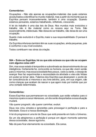 Comentários:
Ocupações – Não são apenas as ocupações materiais das quais estamos
acostumados a identificarno mundo material, mas a partir do momento que os
Espíritos pensam incessantemente, também é uma ocupação. Quando
estamos pensando, estamos trabalhando, refletindo, crescendo.
A lei do trabalho é uma das leis de Deus. Nos mundos mais evoluídos o
trabalho não é tão material como os nossos aqui na Terra. São
essencialmente,intelectuais. Não deixa de ser trabalho, não deixa de ser uma
ocupação.
Quanto mais evoluído é o Espírito,maior a sua responsabilidade.O pensar é
trabalho.
Os Espíritosinferiores também têm as suas ocupações, ainda pequenas, pois
é conforme o seu nível evolutivo.
Todos contribuem nas obras da criação.
564 – Entre os Espíritos, há os que são ociosos ou que não se ocupem
com alguma coisa útil?
Sim, mas esse estado é temporário e subordinado ao desenvolvimento de sua
inteligência. Certamente há, como entre os homens, os que não vivem senão
para si mesmos;mas essaociosidadelhes pesae, cedo ou tarde, o desejo de
avançar lhes faz experimentar a necessidade da atividade e eles são felizes
em poder se tornar úteis. Falamos dos Espíritos que alcançaram o ponto de
ter consciência de si mesmos e seu livre-arbítrio, pois, em sua origem, são
como crianças que acabam de nascer e que agem mais por instinto que por
uma vontade determinada.
Comentários:
Esses Espíritos que permanecem na ociosidade, que estão voltados para si
mesmos e para os seus interesses,um dia serão despertados e essasituação
mudará.
Vão querer progredir, vão querer caminhar, evoluir.
Deus nos criou simples e ignorantes para prosseguir à perfeição e para a
felicidade. Essa é a nossa destinação.
A lei do progresso é uma lei de Deus que está presente em todo o Universo.
Se um dia atingiremos a perfeição é porque em algum momento sairemos
dessa ociosidade, desse egoísmo.
Não dá para ficar eternamente na ociosidade. Ela cansa.
 
