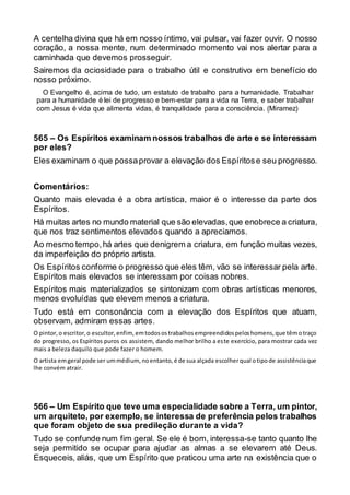 A centelha divina que há em nosso íntimo, vai pulsar, vai fazer ouvir. O nosso
coração, a nossa mente, num determinado momento vai nos alertar para a
caminhada que devemos prosseguir.
Sairemos da ociosidade para o trabalho útil e construtivo em benefício do
nosso próximo.
O Evangelho é, acima de tudo, um estatuto de trabalho para a humanidade. Trabalhar
para a humanidade é lei de progresso e bem-estar para a vida na Terra, e saber trabalhar
com Jesus é vida que alimenta vidas, é tranquilidade para a consciência. (Miramez)
565 – Os Espíritos examinam nossos trabalhos de arte e se interessam
por eles?
Eles examinam o que possaprovar a elevação dos Espíritose seu progresso.
Comentários:
Quanto mais elevada é a obra artística, maior é o interesse da parte dos
Espíritos.
Há muitas artes no mundo material que são elevadas,que enobrece a criatura,
que nos traz sentimentos elevados quando a apreciamos.
Ao mesmo tempo,há artes que denigrem a criatura, em função muitas vezes,
da imperfeição do próprio artista.
Os Espíritos conforme o progresso que eles têm, vão se interessar pela arte.
Espíritos mais elevados se interessam por coisas nobres.
Espíritos mais materializados se sintonizam com obras artísticas menores,
menos evoluídas que elevem menos a criatura.
Tudo está em consonância com a elevação dos Espíritos que atuam,
observam, admiram essas artes.
O pintor,o escritor,o escultor,enfim,emtodosostrabalhosempreendidospeloshomens,que têmotraço
do progresso, os Espíritos puros os assistem, dando melhor brilho a este exercício, para mostrar cada vez
mais a beleza daquilo que pode fazer o homem.
O artista emgeral pode ser ummédium,noentanto,é de sua alçada escolherqual otipode assistênciaque
lhe convém atrair.
566 – Um Espírito que teve uma especialidade sobre a Terra, um pintor,
um arquiteto, por exemplo, se interessa de preferência pelos trabalhos
que foram objeto de sua predileção durante a vida?
Tudo se confunde num fim geral. Se ele é bom, interessa-se tanto quanto lhe
seja permitido se ocupar para ajudar as almas a se elevarem até Deus.
Esqueceis, aliás, que um Espírito que praticou uma arte na existência que o
 