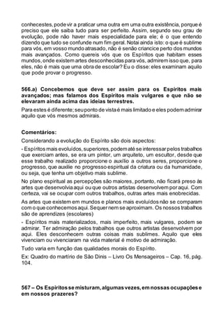conhecestes,podevir a praticar uma outra em uma outra existência, porque é
preciso que ele saiba tudo para ser perfeito. Assim, segundo seu grau de
evolução, pode não haver mais especialidade para ele; é o que entendo
dizendo que tudo se confunde num fim geral. Notai ainda isto: o que é sublime
para vós, em vosso mundo atrasado, não é senão criancice perto dos mundos
mais avançados. Como quereis vós que os Espíritos que habitam esses
mundos,onde existem artes desconhecidas para vós, admirem isso que, para
eles, não é mais que uma obra de escolar? Eu o disse:eles examinam aquilo
que pode provar o progresso.
566.a) Concebemos que deve ser assim para os Espíritos mais
avançados; mas falamos dos Espíritos mais vulgares e que não se
elevaram ainda acima das ideias terrestres.
Para estes é diferente;seuponto de vistaé mais limitado e eles podem admirar
aquilo que vós mesmos admirais.
Comentários:
Considerando a evolução do Espírito são dois aspectos:
- Espíritos mais evoluídos,superiores,podematé se interessarpelos trabalhos
que exerciam antes, se era um pintor, um arquiteto, um escultor, desde que
esse trabalho realizado proporcione o auxílio a outros seres, proporcione o
progresso, que auxilie no progresso espiritual da criatura ou da humanidade,
ou seja, que tenha um objetivo mais sublime.
No plano espiritual as percepções são maiores, portanto, não ficará preso às
artes que desenvolviaaqui ou que outros artistas desenvolvem poraqui. Com
certeza, vai se ocupar com outros trabalhos, outras artes mais enobrecidas.
As artes que existem em mundos e planos mais evoluídos não se comparam
com o que conhecemosaqui.Sequernem se aproximam. Os nossos trabalhos
são de aprendizes (escolares)
- Espíritos mais materializados, mais imperfeito, mais vulgares, podem se
admirar. Ter admiração pelos trabalhos que outros artistas desenvolvem por
aqui. Eles desconhecem outras coisas mais sublimes. Aquilo que eles
vivenciam ou vivenciaram na vida material é motivo de admiração.
Tudo varia em função das qualidades morais do Espírito.
Ex: Quadro do martírio de São Dinis – Livro Os Mensageiros – Cap. 16, pág.
104.
567 – Os Espíritosse misturam,algumasvezes,em nossas ocupaçõese
em nossos prazeres?
 
