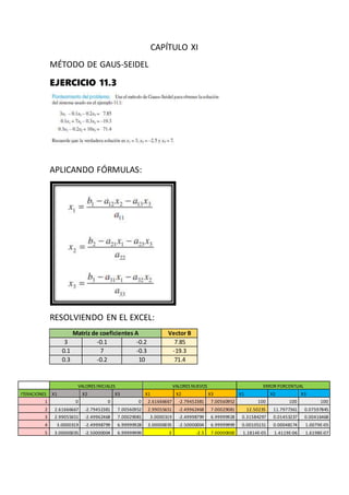 CAPÍTULO XI
MÉTODO DE GAUS-SEIDEL
EJERCICIO 11.3
APLICANDO FÓRMULAS:
RESOLVIENDO EN EL EXCEL:
Matriz de coeficientes A Vector B
3 -0.1 -0.2 7.85
0.1 7 -0.3 -19.3
0.3 -0.2 10 71.4
VALORES INICIALES VALORES NUEVOS ERROR PORCENTUAL
ITERACIONES X1 X2 X3 X1 X2 X3 X1 X2 X3
1 0 0 0 2.61666667 -2.79452381 7.00560952 100 100 100
2 2.61666667 -2.79452381 7.00560952 2.99055651 -2.49962468 7.00029081 12.50235 11.7977361 0.07597845
3 2.99055651 -2.49962468 7.00029081 3.0000319 -2.49998799 6.99999928 0.31584297 0.01453237 0.00416468
4 3.0000319 -2.49998799 6.99999928 3.00000035 -2.50000004 6.99999999 0.00105151 0.00048174 1.0079E-05
5 3.00000035 -2.50000004 6.99999999 3 -2.5 7.00000000 1.1814E-05 1.4119E-06 1.6198E-07
 