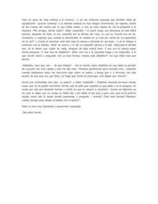 robe un poco de esta estatua y lo construí- -o ya veo entonces supongo que también debo de
agradecerle- -gracias Sarkeng- y la extraña estatua no hizo ningún movimiento, de repente, Sereb
se dio cuenta del motivo por el que había salido, y con un tono rápido de voz le pregunto a la
maestra –Mis amigos, donde están?- Altaír respondió – el joven mago aun descansa ah sido difícil
sanarlo, después de todo, el era conocido por la familia del rayo, la cual su función era de ser
cazadores, y supongo que cuando lo encontraste no estaba en un cien por ciento de su capacidad,
no es así?- y Sereb al escuchar esto solo bajo la cabeza y diciendo en voz baja – y yo lo obligue a
continuar con la batalla- Altaír se acerco y le dio un pequeño abrazo y le dijo –Descuida el decidió
eso, no te tienes que culpar de nada, después de todo estará bien- Y aun con la cabeza abajo
Sereb pregunto –Y que hay de Zetphilon?- Altaír solo vio a la pequeña maga y no respondió, a lo
que Sereb volvió a preguntar con un tono furioso –donde está Zetphilon?- así que Altaír tuvo que
decirle.
-Zetphilon, tuvo que irse- - de que hablas?- - Así es Sereb, como Zetphilon es una hada su periodo
de curación fue más rápido y solo me dijo esto: “Maestra perdóneme pero necesito irme , Satachia
cuando estábamos solos me menciono algo sobre mi padre, y tengo que ir a terminar con este
asunto de una sola vez, por favor, no haga que Sereb se preocupe, solo dígale que volveré”-
Sereb aun confundida solo dijo- su padre?- y Altaír respondió – Zetphilon necesita terminar ciertas
cosas que no te puedo mencionar Sereb, solo te pido que respetes lo que pidió y no la busques, eh
orado por ella por bastante tiempo y confió en que te volverá a encontrar- Sereb con lágrimas en
los ojos al saber que su amiga se había ido, y sin saber el por qué, o peor aún, que no la pudiera
ayudar como ella la ayudo asintió solamente, y pregunto – orando? Todo este tiempo? Maestra,
cuánto tiempo paso desde la batalla con el Kynior?-
Altaír la miro muy fijamente y secamente respondió:
-Dos años Sereb-
 