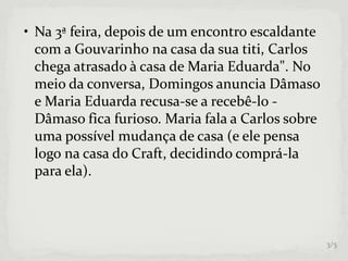 • Na 3ª feira, depois de um encontro escaldante
com a Gouvarinho na casa da sua titi, Carlos
chega atrasado à casa de Maria Eduarda". No
meio da conversa, Domingos anuncia Dâmaso
e Maria Eduarda recusa-se a recebê-lo -
Dâmaso fica furioso. Maria fala a Carlos sobre
uma possível mudança de casa (e ele pensa
logo na casa do Craft, decidindo comprá-la
para ela).
3/5
 