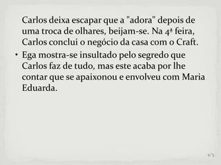 Carlos deixa escapar que a "adora" depois de
uma troca de olhares, beijam-se. Na 4ª feira,
Carlos conclui o negócio da casa com o Craft.
• Ega mostra-se insultado pelo segredo que
Carlos faz de tudo, mas este acaba por lhe
contar que se apaixonou e envolveu com Maria
Eduarda.
4/5
 