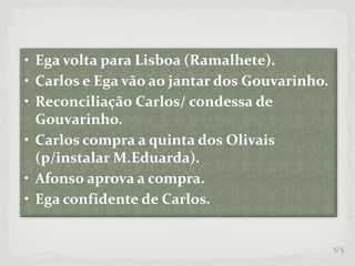 • Ega volta para Lisboa (Ramalhete).
• Carlos e Ega vão ao jantar dos Gouvarinho.
• Reconciliação Carlos/ condessa de
Gouvarinho.
• Carlos compra a quinta dos Olivais
(p/instalar M.Eduarda).
• Afonso aprova a compra.
• Ega confidente de Carlos.
5/5
 
