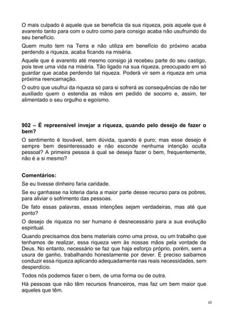 10
O mais culpado é aquele que se beneficia da sua riqueza, pois aquele que é
avarento tanto para com o outro como para consigo acaba não usufruindo do
seu benefício.
Quem muito tem na Terra e não utiliza em benefício do próximo acaba
perdendo a riqueza, acaba ficando na miséria.
Aquele que é avarento até mesmo consigo já recebeu parte do seu castigo,
pois teve uma vida na miséria. Tão ligado na sua riqueza, preocupado em só
guardar que acaba perdendo tal riqueza. Poderá vir sem a riqueza em uma
próxima reencarnação.
O outro que usufrui da riqueza só para si sofrerá as consequências de não ter
auxiliado quem o estendia as mãos em pedido de socorro e, assim, ter
alimentado o seu orgulho e egoísmo.
902 – É repreensível invejar a riqueza, quando pelo desejo de fazer o
bem?
O sentimento é louvável, sem dúvida, quando é puro; mas esse desejo é
sempre bem desinteressado e não esconde nenhuma intenção oculta
pessoal? A primeira pessoa à qual se deseja fazer o bem, frequentemente,
não é a si mesmo?
Comentários:
Se eu tivesse dinheiro faria caridade.
Se eu ganhasse na loteria daria a maior parte desse recurso para os pobres,
para aliviar o sofrimento das pessoas.
De fato essas palavras, essas intenções sejam verdadeiras, mas até que
ponto?
O desejo de riqueza no ser humano é desnecessário para a sua evolução
espiritual.
Quando precisamos dos bens materiais como uma prova, ou um trabalho que
tenhamos de realizar, essa riqueza vem às nossas mãos pela vontade de
Deus. No entanto, necessário se faz que haja esforço próprio, porém, sem a
usura de ganho, trabalhando honestamente por dever. É preciso saibamos
conduzir essa riqueza aplicando adequadamente nas reais necessidades, sem
desperdício.
Todos nós podemos fazer o bem, de uma forma ou de outra.
Há pessoas que não têm recursos financeiros, mas faz um bem maior que
aqueles que têm.
 