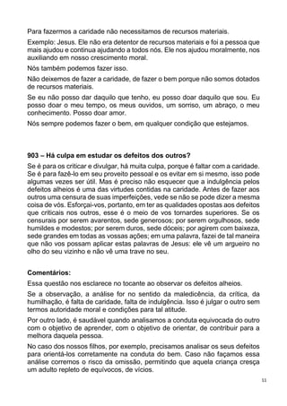 11
Para fazermos a caridade não necessitamos de recursos materiais.
Exemplo: Jesus. Ele não era detentor de recursos materiais e foi a pessoa que
mais ajudou e continua ajudando a todos nós. Ele nos ajudou moralmente, nos
auxiliando em nosso crescimento moral.
Nós também podemos fazer isso.
Não deixemos de fazer a caridade, de fazer o bem porque não somos dotados
de recursos materiais.
Se eu não posso dar daquilo que tenho, eu posso doar daquilo que sou. Eu
posso doar o meu tempo, os meus ouvidos, um sorriso, um abraço, o meu
conhecimento. Posso doar amor.
Nós sempre podemos fazer o bem, em qualquer condição que estejamos.
903 – Há culpa em estudar os defeitos dos outros?
Se é para os criticar e divulgar, há muita culpa, porque é faltar com a caridade.
Se é para fazê-lo em seu proveito pessoal e os evitar em si mesmo, isso pode
algumas vezes ser útil. Mas é preciso não esquecer que a indulgência pelos
defeitos alheios é uma das virtudes contidas na caridade. Antes de fazer aos
outros uma censura de suas imperfeições, vede se não se pode dizer a mesma
coisa de vós. Esforçai-vos, portanto, em ter as qualidades opostas aos defeitos
que criticais nos outros, esse é o meio de vos tornardes superiores. Se os
censurais por serem avarentos, sede generosos; por serem orgulhosos, sede
humildes e modestos; por serem duros, sede dóceis; por agirem com baixeza,
sede grandes em todas as vossas ações; em uma palavra, fazei de tal maneira
que não vos possam aplicar estas palavras de Jesus: ele vê um argueiro no
olho do seu vizinho e não vê uma trave no seu.
Comentários:
Essa questão nos esclarece no tocante ao observar os defeitos alheios.
Se a observação, a análise for no sentido da maledicência, da crítica, da
humilhação, é falta de caridade, falta de indulgência. Isso é julgar o outro sem
termos autoridade moral e condições para tal atitude.
Por outro lado, é saudável quando analisamos a conduta equivocada do outro
com o objetivo de aprender, com o objetivo de orientar, de contribuir para a
melhora daquela pessoa.
No caso dos nossos filhos, por exemplo, precisamos analisar os seus defeitos
para orientá-los corretamente na conduta do bem. Caso não façamos essa
análise corremos o risco da omissão, permitindo que aquela criança cresça
um adulto repleto de equívocos, de vícios.
 