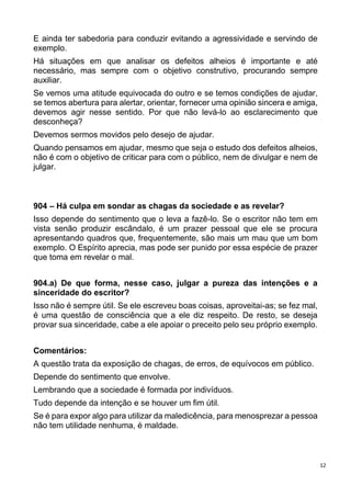 12
E ainda ter sabedoria para conduzir evitando a agressividade e servindo de
exemplo.
Há situações em que analisar os defeitos alheios é importante e até
necessário, mas sempre com o objetivo construtivo, procurando sempre
auxiliar.
Se vemos uma atitude equivocada do outro e se temos condições de ajudar,
se temos abertura para alertar, orientar, fornecer uma opinião sincera e amiga,
devemos agir nesse sentido. Por que não levá-lo ao esclarecimento que
desconheça?
Devemos sermos movidos pelo desejo de ajudar.
Quando pensamos em ajudar, mesmo que seja o estudo dos defeitos alheios,
não é com o objetivo de criticar para com o público, nem de divulgar e nem de
julgar.
904 – Há culpa em sondar as chagas da sociedade e as revelar?
Isso depende do sentimento que o leva a fazê-lo. Se o escritor não tem em
vista senão produzir escândalo, é um prazer pessoal que ele se procura
apresentando quadros que, frequentemente, são mais um mau que um bom
exemplo. O Espírito aprecia, mas pode ser punido por essa espécie de prazer
que toma em revelar o mal.
904.a) De que forma, nesse caso, julgar a pureza das intenções e a
sinceridade do escritor?
Isso não é sempre útil. Se ele escreveu boas coisas, aproveitai-as; se fez mal,
é uma questão de consciência que a ele diz respeito. De resto, se deseja
provar sua sinceridade, cabe a ele apoiar o preceito pelo seu próprio exemplo.
Comentários:
A questão trata da exposição de chagas, de erros, de equívocos em público.
Depende do sentimento que envolve.
Lembrando que a sociedade é formada por indivíduos.
Tudo depende da intenção e se houver um fim útil.
Se é para expor algo para utilizar da maledicência, para menosprezar a pessoa
não tem utilidade nenhuma, é maldade.
 