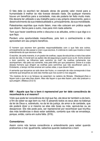 15
O fato dele (o escritor) ter deixado obras de grande valor moral para a
humanidade é melhor se não tivesse deixado nada. De qualquer maneira
houve um benefício para a sociedade, mas ele poderia ter feito muito mais.
Ele deveria ter utilizado o seu trabalho para o seu próprio crescimento, para o
desenvolvimento da sua intelectualidade e, principalmente, da sua moralidade.
Palestrantes espíritas que muito falam, mas não colocam em prática aquilo
que dizem. Serve para o outro, mas para mim nada adianta.
Tem que haver coerência entre o discurso e as atitudes, entre o que digo e o
que faço.
Perdem uma oportunidade maravilhosa, pois tem o conhecimento e não
aproveitam em seu próprio benefício.
O homem que escreve tem grandes responsabilidades com o que fala aos outros,
principalmente se não passar a viver o que escreve. A vivência é o selo que mostra o maior
entendimento do que escreve e fala.
O escritor, de certa maneira, é um pastor de ovelhas, capaz de educá-las e instruí-las sobre
as leis da vida. A moral sem as ações não dá segurança a quem ouve ou lê. Como ensinar
o bom caminho, se trilhamos pelo caminho do mal? As ovelhas certamente nos
acompanham, não pela voz somente, mas pelo trilho por que passamos. Grave é a culpa
desses homens que dirigem as ovelhas para caminhos que não escolheram para si.
Entretanto, o tempo irá lhes ensinar em outras vidas, o que devem fazer.
A semente que lançamos ao solo deve dar frutos, e o exemplo de vida corresponde à boa
semente que lançamos ao solo das mentes que nos ouvem e nos seguem.
“Os mestres da lei e os fariseus se assentam na cadeira de Moisés. Obedeçam-lhes e
façam tudo o que eles lhes dizem. Mas não façam o que eles fazem, pois não praticam o
que pregam. (Mateus 23:2-3)
906 – Aquele que faz o bem é repreensível por ter dele consciência de
reconhecê-lo a si mesmo?
Visto que pode ter consciência do mal que faz, ele deve ter também a do bem,
a fim de saber se age bem ou mal. É pesando todos os seus atos na balança
da lei de Deus e, sobretudo, na da lei da justiça, de amor e de caridade, que
ele poderá dizer a si mesmo se elas são boas ou más, aprová-las ou as
desaprovar. Ele não pode pois, ser repreensível por reconhecer que triunfou
das más tendências e disso estar satisfeito, contanto que não se envaideça,
porque, então, cairia em outra falta. (919).
Comentários:
Assim como nós temos consciência e entendimento para saber quando
praticamos o mal, igualmente, sabemos quando realizamos o bem
 