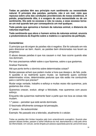 18
Todas as paixões têm seu princípio num sentimento ou necessidade
natural. O princípio das paixões, portanto, não é um mal, visto que
repousa sobre uma das condições providenciais de nossa existência. A
paixão, propriamente dita, é o exagero de uma necessidade ou de um
sentimento. Ela está no excesso e não na causa, e esse excesso torna-
se um mal quando tem por consequência um mal qualquer.
Toda paixão que aproxima o homem da natureza animal, o distancia da
natureza espiritual.
Todo sentimento que eleva o homem acima da natureza animal, anuncia
a predominância do Espírito sobre a matéria e o aproxima da perfeição.
Comentários:
O princípio que dá origem às paixões não é negativo. Ele foi colocado em nós
para direcionar ao bem. Assim, as paixões bem direcionadas nos levam ao
progresso.
O abuso dessas paixões é que nos causam o mal. Isso ocorre quando elas
nos dominam.
Por isso precisamos refletir sobre o que fazemos, sobre o que gostamos.
Analisar friamente.
Até que ponto tenho o domínio sobre determinadas coisas?
Muitas pessoas acham que podem mudar a hora que deseja e, de fato, pode.
A questão é se realmente quero mudar, se realmente quero controlar
determinados vícios, determinadas posturas que não estão me conduzindo
para o caminho que preciso?
Mudar exige vontade, trabalho e esforço e muitas vezes não queremos, pois
gostamos dos vícios.
Queremos crescer, evoluir, atingir a felicidade, mas queremos com pouco
esforço.
Enquanto não quisermos realmente fazer a parte que nos toca as coisas não
mudam.
1.º passo – perceber que está sendo dominado.
O fascinado dificilmente consegue tal percepção.
2.º passo – Se autocontrolar.
Exemplo: No passado era a televisão, atualmente é o celular.
Todas as paixões têm limites traçados pelo bom entendimento evangélico. Quando elas
passam desses limites, passam a sofrer influência do mal, desnorteando a vida pelo clima
da inferioridade. Um veículo, sendo dirigido por pessoa capacitada para tal, percorrerá seus
 