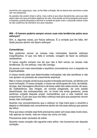 19
caminhos com segurança, mas, se lhe falta a direção, ele se desvia dos caminhos e pode
cair nos precipícios.
As paixões não podem dirigir a alma, mas a alma é que deve discipliná-las, para que elas
sejam úteis nos seus principais objetivos de vida. Uma paixão se torna perigosa para quem
a sustenta, quando ela passa a dominar a vontade de quem a tem, e ela pode crescer muito
se não cuidarmos de orientá-la nos seus impulsos.
909 – O homem poderia sempre vencer suas más tendências pelos seus
esforços?
Sim, e, algumas vezes, por fracos esforços. É a vontade que lhe falta. Ah!
Quão poucos dentre vós fazem esforços!
Comentários:
Nós podemos vencer as nossas más inclinações fazendo esforços
insignificantes. O que nos falta é vontade, coragem de fazer os esforços
necessários.
O nosso orgulho sempre nos diz que não é fácil vencer as nossas más
tendências. Eu me esforço, mas não consigo.
Ao pensar com mais serenidade e equilíbrio concordamos com a resposta da
Espiritualidade.
A nossa mente sabe que determinadas inclinações não são benéficas e não
nos ajudam no processo de crescimento espiritual
Mas o nosso coração ainda busca aquela inclinação perniciosa, se felicita com
essa inclinação. O nosso coração, o nosso ser ainda gosta do vício, da bebida,
do jogo, das mensagens ofensivas e de baixo calão das redes sociais, do sexo,
da maledicência, das intrigas, da comida exagerada, de uma paixão
desenfreada, dos entorpecentes, etc. no fundo nós ainda gostamos, ainda
sentimos vontade daquele prazer momentâneo que a vida material nos
proporciona. É por isso que nos falta o esforço real para que possamos vencer
essas más inclinações.
Quando nos conscientizamos que o esforço no hoje trará para o amanhã a
alegria e a felicidade real, encontramos dentro de nós esse esforço que parece
tão difícil.
Para que essa vontade seja forte precisamos estar com essa ideia muito clara,
não apenas na mente, mas em nosso ser como um todo.
Precisamos estar cansados de sofrer.
Quando nosso coração não aguenta mais sofrer, nós buscamos sair daquela
condição.
 