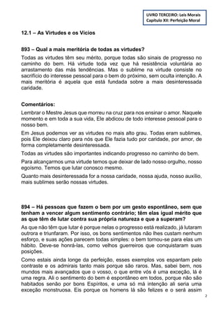 2
12.1 – As Virtudes e os Vícios
893 – Qual a mais meritória de todas as virtudes?
Todas as virtudes têm seu mérito, porque todas são sinais de progresso no
caminho do bem. Há virtude toda vez que há resistência voluntária ao
arrastamento das más tendências. Mas o sublime na virtude consiste no
sacrifício do interesse pessoal para o bem do próximo, sem oculta intenção. A
mais meritória é aquela que está fundada sobre a mais desinteressada
caridade.
Comentários:
Lembrar o Mestre Jesus que morreu na cruz para nos ensinar o amor. Naquele
momento e em toda a sua vida, Ele abdicou de todo interesse pessoal para o
nosso bem.
Em Jesus podemos ver as virtudes no mais alto grau. Todas eram sublimes,
pois Ele deixou claro para nós que Ele fazia tudo por caridade, por amor, de
forma completamente desinteressada.
Todas as virtudes são importantes indicando progresso no caminho do bem.
Para alcançarmos uma virtude temos que deixar de lado nosso orgulho, nosso
egoísmo. Temos que lutar conosco mesmo.
Quanto mais desinteressada for a nossa caridade, nossa ajuda, nosso auxílio,
mais sublimes serão nossas virtudes.
894 – Há pessoas que fazem o bem por um gesto espontâneo, sem que
tenham a vencer algum sentimento contrário; têm elas igual mérito que
as que têm de lutar contra sua própria natureza e que a superam?
As que não têm que lutar é porque nelas o progresso está realizado, já lutaram
outrora e triunfaram. Por isso, os bons sentimentos não lhes custam nenhum
esforço, e suas ações parecem todas simples: o bem tornou-se para elas um
hábito. Deve-se honrá-las, como velhos guerreiros que conquistaram suas
posições.
Como estais ainda longe da perfeição, esses exemplos vos espantam pelo
contraste e os admirais tanto mais porque são raros. Mas, sabei bem, nos
mundos mais avançados que o vosso, o que entre vós é uma exceção, lá é
uma regra. Ali o sentimento do bem é espontâneo em todos, porque não são
habitados senão por bons Espíritos, e uma só má intenção ali seria uma
exceção monstruosa. Eis porque os homens lá são felizes e o será assim
LIVRO TERCEIRO: Leis Morais
Capítulo XII: Perfeição Moral
 