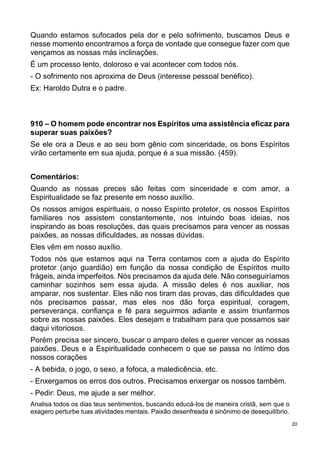 20
Quando estamos sufocados pela dor e pelo sofrimento, buscamos Deus e
nesse momento encontramos a força de vontade que consegue fazer com que
vençamos as nossas más inclinações.
É um processo lento, doloroso e vai acontecer com todos nós.
- O sofrimento nos aproxima de Deus (interesse pessoal benéfico).
Ex: Haroldo Dutra e o padre.
910 – O homem pode encontrar nos Espíritos uma assistência eficaz para
superar suas paixões?
Se ele ora a Deus e ao seu bom gênio com sinceridade, os bons Espíritos
virão certamente em sua ajuda, porque é a sua missão. (459).
Comentários:
Quando as nossas preces são feitas com sinceridade e com amor, a
Espiritualidade se faz presente em nosso auxílio.
Os nossos amigos espirituais, o nosso Espírito protetor, os nossos Espíritos
familiares nos assistem constantemente, nos intuindo boas ideias, nos
inspirando as boas resoluções, das quais precisamos para vencer as nossas
paixões, as nossas dificuldades, as nossas dúvidas.
Eles vêm em nosso auxílio.
Todos nós que estamos aqui na Terra contamos com a ajuda do Espírito
protetor (anjo guardião) em função da nossa condição de Espíritos muito
frágeis, ainda imperfeitos. Nós precisamos da ajuda dele. Não conseguiríamos
caminhar sozinhos sem essa ajuda. A missão deles é nos auxiliar, nos
amparar, nos sustentar. Eles não nos tiram das provas, das dificuldades que
nós precisamos passar, mas eles nos dão força espiritual, coragem,
perseverança, confiança e fé para seguirmos adiante e assim triunfarmos
sobre as nossas paixões. Eles desejam e trabalham para que possamos sair
daqui vitoriosos.
Porém precisa ser sincero, buscar o amparo deles e querer vencer as nossas
paixões. Deus e a Espiritualidade conhecem o que se passa no íntimo dos
nossos corações
- A bebida, o jogo, o sexo, a fofoca, a maledicência, etc.
- Enxergamos os erros dos outros. Precisamos enxergar os nossos também.
- Pedir: Deus, me ajude a ser melhor.
Analisa todos os dias teus sentimentos, buscando educá-los de maneira cristã, sem que o
exagero perturbe tuas atividades mentais. Paixão desenfreada é sinônimo de desequilíbrio.
 