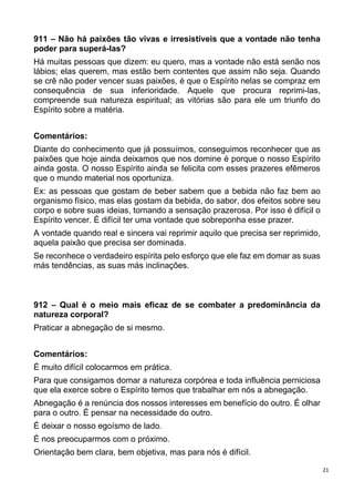 21
911 – Não há paixões tão vivas e irresistíveis que a vontade não tenha
poder para superá-las?
Há muitas pessoas que dizem: eu quero, mas a vontade não está senão nos
lábios; elas querem, mas estão bem contentes que assim não seja. Quando
se crê não poder vencer suas paixões, é que o Espírito nelas se compraz em
consequência de sua inferioridade. Aquele que procura reprimi-las,
compreende sua natureza espiritual; as vitórias são para ele um triunfo do
Espírito sobre a matéria.
Comentários:
Diante do conhecimento que já possuímos, conseguimos reconhecer que as
paixões que hoje ainda deixamos que nos domine é porque o nosso Espírito
ainda gosta. O nosso Espírito ainda se felicita com esses prazeres efêmeros
que o mundo material nos oportuniza.
Ex: as pessoas que gostam de beber sabem que a bebida não faz bem ao
organismo físico, mas elas gostam da bebida, do sabor, dos efeitos sobre seu
corpo e sobre suas ideias, tornando a sensação prazerosa. Por isso é difícil o
Espírito vencer. É difícil ter uma vontade que sobreponha esse prazer.
A vontade quando real e sincera vai reprimir aquilo que precisa ser reprimido,
aquela paixão que precisa ser dominada.
Se reconhece o verdadeiro espírita pelo esforço que ele faz em domar as suas
más tendências, as suas más inclinações.
912 – Qual é o meio mais eficaz de se combater a predominância da
natureza corporal?
Praticar a abnegação de si mesmo.
Comentários:
É muito difícil colocarmos em prática.
Para que consigamos domar a natureza corpórea e toda influência perniciosa
que ela exerce sobre o Espírito temos que trabalhar em nós a abnegação.
Abnegação é a renúncia dos nossos interesses em benefício do outro. É olhar
para o outro. É pensar na necessidade do outro.
É deixar o nosso egoísmo de lado.
É nos preocuparmos com o próximo.
Orientação bem clara, bem objetiva, mas para nós é difícil.
 