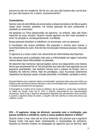 25
procura se pôr em evidência. Se há um, por que não haveria dez; se há dez,
por que não haveria mil, e assim, sucessivamente?
Comentários:
Somos mais de oito bilhões de encarnados e desencarnados é de três a quatro
vezes esse número, portanto, há muitas pessoas de bem praticando a
caridade no anonimato.
Há pessoas na Terra desprovidas de egoísmo, no entanto, elas não ficam
expondo as suas virtudes. Quanto menos egoísmo se tem mais bondade e
amor no coração e, consequentemente, humildade.
Essas pessoas transitam e trabalham no anonimato, sem se aparecer.
A humildade não busca holofotes. Ela expande e ilumina sem buscar o
reconhecimento do outro. Ela não faz movida pelo interesse pessoal, mas pelo
amor.
O egoísmo é o nosso maior mal, decorrente da inferioridade dos Espíritos.
Se nascemos para a perfeição (não para a inferioridade) em algum momento
vamos deixar essa inferioridade no passado.
No decorrer das inúmeras reencarnações vamos nos depurando e da mesma
forma que atualmente há na Terra Espíritos que não são mais egoístas (ou em
pequena quantidade), nós também iremos com o passar do tempo, com o
trabalho de reforma íntima. Não há privilégios, caso houvesse estaríamos
impedidos de alcançar essas virtudes (bondade, humildade, caridade e amor).
Quando falamos que o egoísmo ataca a humanidade, queremos dizer que quem sofre sua
influência são somente as almas inferiores, e não a humanidade toda. Aquele que conheceu
a verdade se encontra livre do egoísmo.
O Evangelho é a melhor arma contra os defeitos; ele os destrói e, ainda mais, transforma
as faltas em forças vivas da fé. Com o Espírito depurando-se por reencarnações
sucessivas, certo é que o egoísmo desaparece daqueles que alimentavam esse monstro,
e quando o egoísmo deixa de existir, o orgulho não tem sentido no meio das almas que
cultivam o amor.
916 – O egoísmo, longe de diminuir, aumenta com a civilização, que
parece excitá-lo e entretê-lo; como a causa poderia destruir o efeito?
Quanto maior o mal, mais ele se torna hediondo. Era preciso que o egoísmo
fizesse muito mal para fazer compreender a necessidade de extirpá-lo.
Quando os homens tiverem se despojado do egoísmo que os domina, eles
 