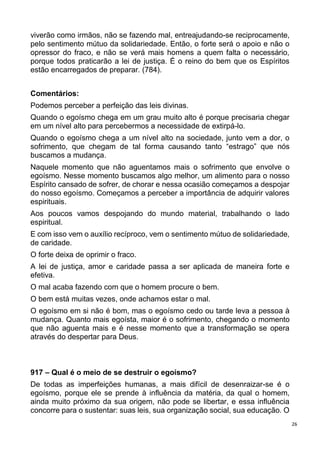 26
viverão como irmãos, não se fazendo mal, entreajudando-se reciprocamente,
pelo sentimento mútuo da solidariedade. Então, o forte será o apoio e não o
opressor do fraco, e não se verá mais homens a quem falta o necessário,
porque todos praticarão a lei de justiça. É o reino do bem que os Espíritos
estão encarregados de preparar. (784).
Comentários:
Podemos perceber a perfeição das leis divinas.
Quando o egoísmo chega em um grau muito alto é porque precisaria chegar
em um nível alto para percebermos a necessidade de extirpá-lo.
Quando o egoísmo chega a um nível alto na sociedade, junto vem a dor, o
sofrimento, que chegam de tal forma causando tanto “estrago” que nós
buscamos a mudança.
Naquele momento que não aguentamos mais o sofrimento que envolve o
egoísmo. Nesse momento buscamos algo melhor, um alimento para o nosso
Espírito cansado de sofrer, de chorar e nessa ocasião começamos a despojar
do nosso egoísmo. Começamos a perceber a importância de adquirir valores
espirituais.
Aos poucos vamos despojando do mundo material, trabalhando o lado
espiritual.
E com isso vem o auxílio recíproco, vem o sentimento mútuo de solidariedade,
de caridade.
O forte deixa de oprimir o fraco.
A lei de justiça, amor e caridade passa a ser aplicada de maneira forte e
efetiva.
O mal acaba fazendo com que o homem procure o bem.
O bem está muitas vezes, onde achamos estar o mal.
O egoísmo em si não é bom, mas o egoísmo cedo ou tarde leva a pessoa à
mudança. Quanto mais egoísta, maior é o sofrimento, chegando o momento
que não aguenta mais e é nesse momento que a transformação se opera
através do despertar para Deus.
917 – Qual é o meio de se destruir o egoísmo?
De todas as imperfeições humanas, a mais difícil de desenraizar-se é o
egoísmo, porque ele se prende à influência da matéria, da qual o homem,
ainda muito próximo da sua origem, não pode se libertar, e essa influência
concorre para o sustentar: suas leis, sua organização social, sua educação. O
 