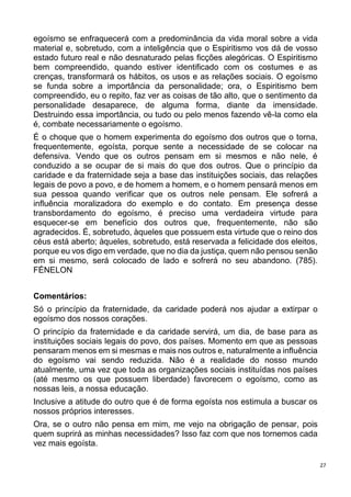27
egoísmo se enfraquecerá com a predominância da vida moral sobre a vida
material e, sobretudo, com a inteligência que o Espiritismo vos dá de vosso
estado futuro real e não desnaturado pelas ficções alegóricas. O Espiritismo
bem compreendido, quando estiver identificado com os costumes e as
crenças, transformará os hábitos, os usos e as relações sociais. O egoísmo
se funda sobre a importância da personalidade; ora, o Espiritismo bem
compreendido, eu o repito, faz ver as coisas de tão alto, que o sentimento da
personalidade desaparece, de alguma forma, diante da imensidade.
Destruindo essa importância, ou tudo ou pelo menos fazendo vê-la como ela
é, combate necessariamente o egoísmo.
É o choque que o homem experimenta do egoísmo dos outros que o torna,
frequentemente, egoísta, porque sente a necessidade de se colocar na
defensiva. Vendo que os outros pensam em si mesmos e não nele, é
conduzido a se ocupar de si mais do que dos outros. Que o princípio da
caridade e da fraternidade seja a base das instituições sociais, das relações
legais de povo a povo, e de homem a homem, e o homem pensará menos em
sua pessoa quando verificar que os outros nele pensam. Ele sofrerá a
influência moralizadora do exemplo e do contato. Em presença desse
transbordamento do egoísmo, é preciso uma verdadeira virtude para
esquecer-se em benefício dos outros que, frequentemente, não são
agradecidos. É, sobretudo, àqueles que possuem esta virtude que o reino dos
céus está aberto; àqueles, sobretudo, está reservada a felicidade dos eleitos,
porque eu vos digo em verdade, que no dia da justiça, quem não pensou senão
em si mesmo, será colocado de lado e sofrerá no seu abandono. (785).
FÉNELON
Comentários:
Só o princípio da fraternidade, da caridade poderá nos ajudar a extirpar o
egoísmo dos nossos corações.
O princípio da fraternidade e da caridade servirá, um dia, de base para as
instituições sociais legais do povo, dos países. Momento em que as pessoas
pensaram menos em si mesmas e mais nos outros e, naturalmente a influência
do egoísmo vai sendo reduzida. Não é a realidade do nosso mundo
atualmente, uma vez que toda as organizações sociais instituídas nos países
(até mesmo os que possuem liberdade) favorecem o egoísmo, como as
nossas leis, a nossa educação.
Inclusive a atitude do outro que é de forma egoísta nos estimula a buscar os
nossos próprios interesses.
Ora, se o outro não pensa em mim, me vejo na obrigação de pensar, pois
quem suprirá as minhas necessidades? Isso faz com que nos tornemos cada
vez mais egoísta.
 